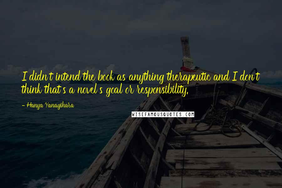 Hanya Yanagihara Quotes: I didn't intend the book as anything therapeutic and I don't think that's a novel's goal or responsibility.