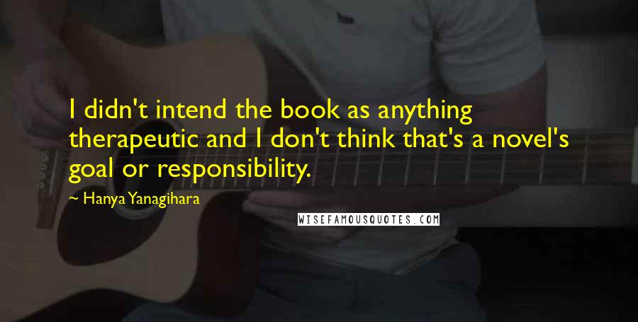 Hanya Yanagihara Quotes: I didn't intend the book as anything therapeutic and I don't think that's a novel's goal or responsibility.