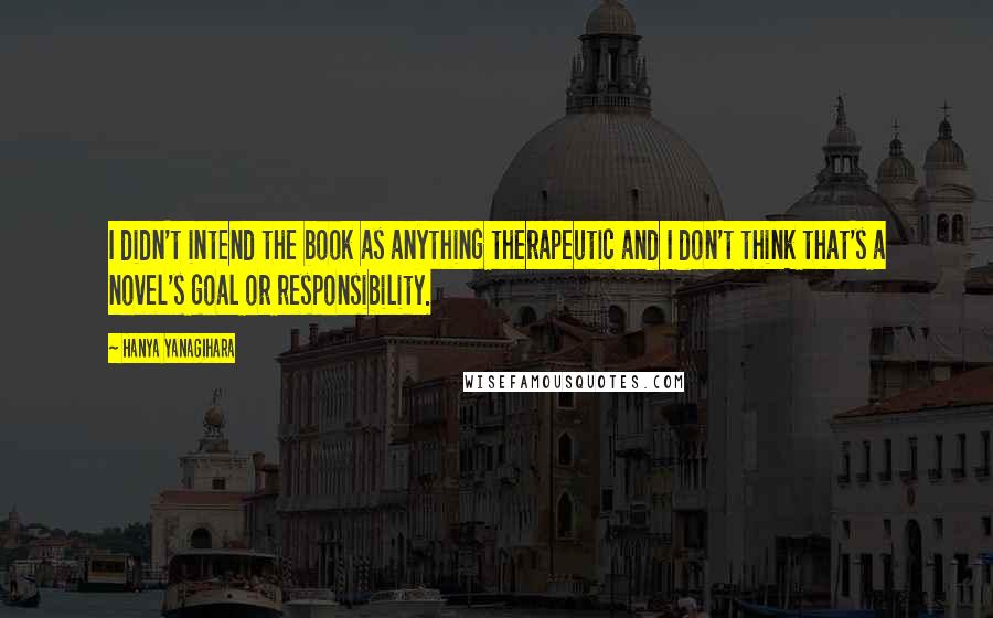 Hanya Yanagihara Quotes: I didn't intend the book as anything therapeutic and I don't think that's a novel's goal or responsibility.