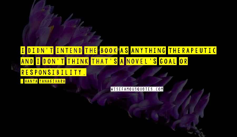 Hanya Yanagihara Quotes: I didn't intend the book as anything therapeutic and I don't think that's a novel's goal or responsibility.