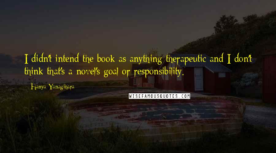 Hanya Yanagihara Quotes: I didn't intend the book as anything therapeutic and I don't think that's a novel's goal or responsibility.