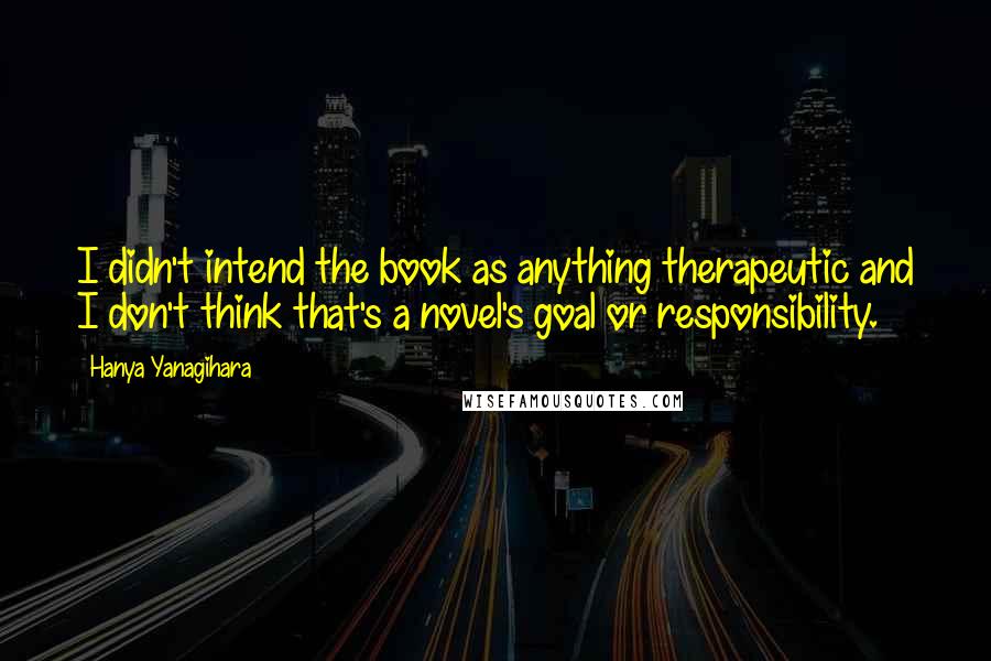 Hanya Yanagihara Quotes: I didn't intend the book as anything therapeutic and I don't think that's a novel's goal or responsibility.