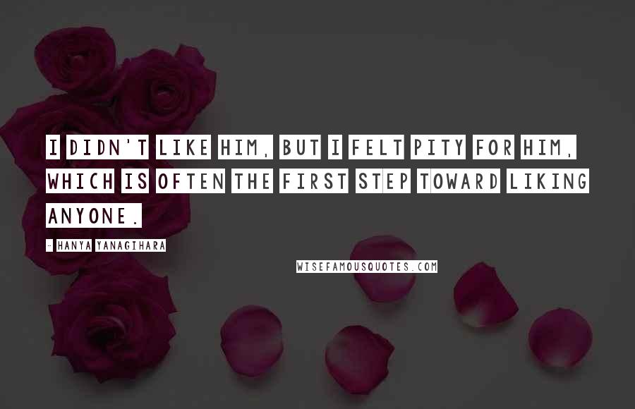 Hanya Yanagihara Quotes: I didn't like him, but I felt pity for him, which is often the first step toward liking anyone.