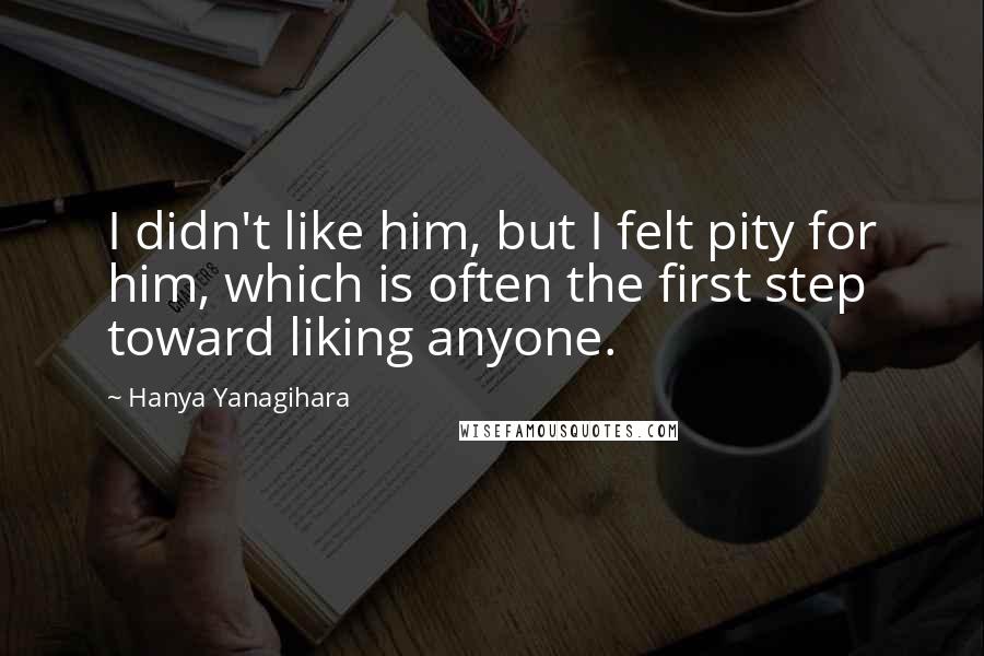 Hanya Yanagihara Quotes: I didn't like him, but I felt pity for him, which is often the first step toward liking anyone.