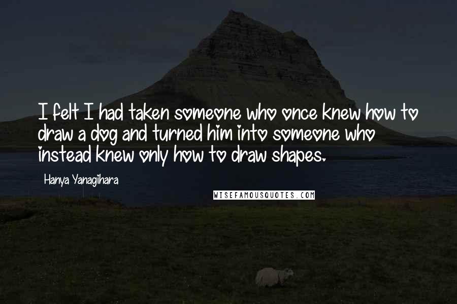 Hanya Yanagihara Quotes: I felt I had taken someone who once knew how to draw a dog and turned him into someone who instead knew only how to draw shapes.