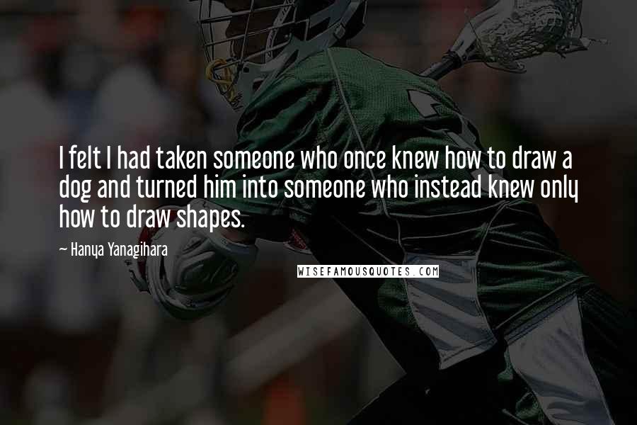 Hanya Yanagihara Quotes: I felt I had taken someone who once knew how to draw a dog and turned him into someone who instead knew only how to draw shapes.