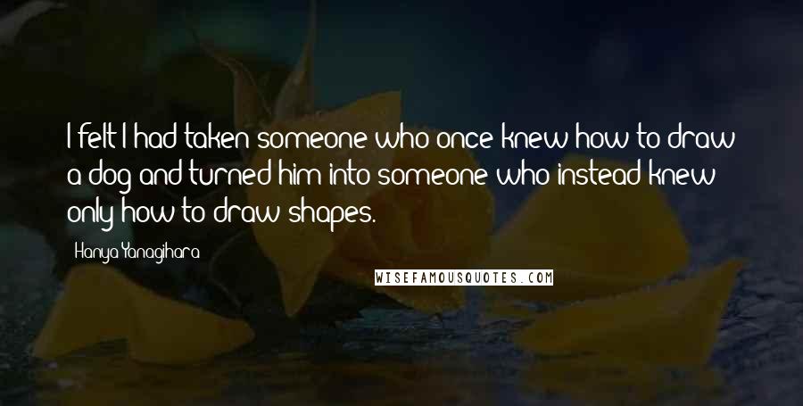 Hanya Yanagihara Quotes: I felt I had taken someone who once knew how to draw a dog and turned him into someone who instead knew only how to draw shapes.