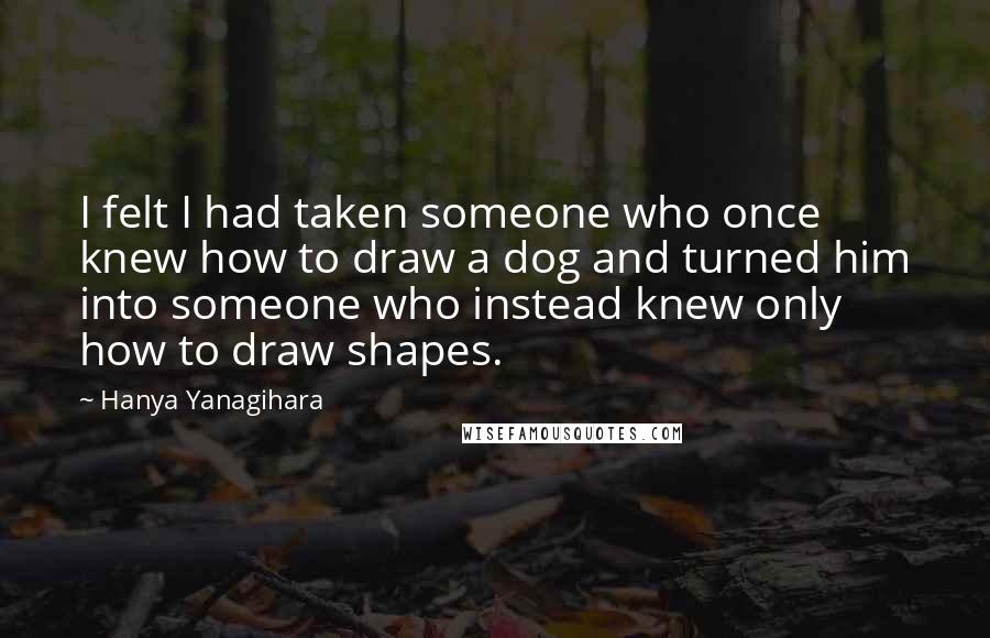 Hanya Yanagihara Quotes: I felt I had taken someone who once knew how to draw a dog and turned him into someone who instead knew only how to draw shapes.