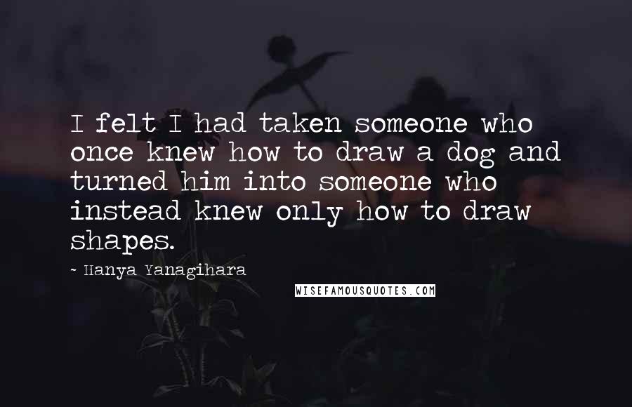 Hanya Yanagihara Quotes: I felt I had taken someone who once knew how to draw a dog and turned him into someone who instead knew only how to draw shapes.