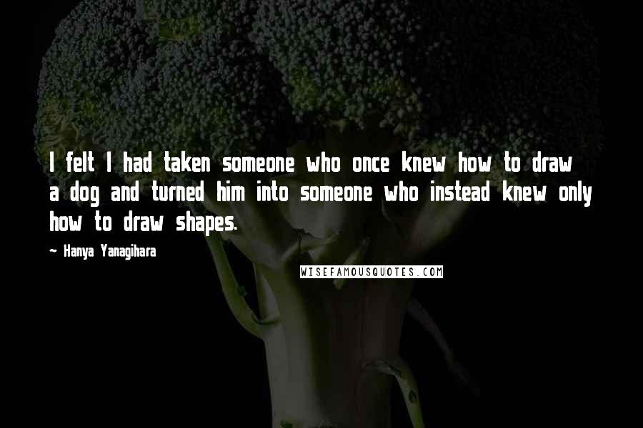 Hanya Yanagihara Quotes: I felt I had taken someone who once knew how to draw a dog and turned him into someone who instead knew only how to draw shapes.