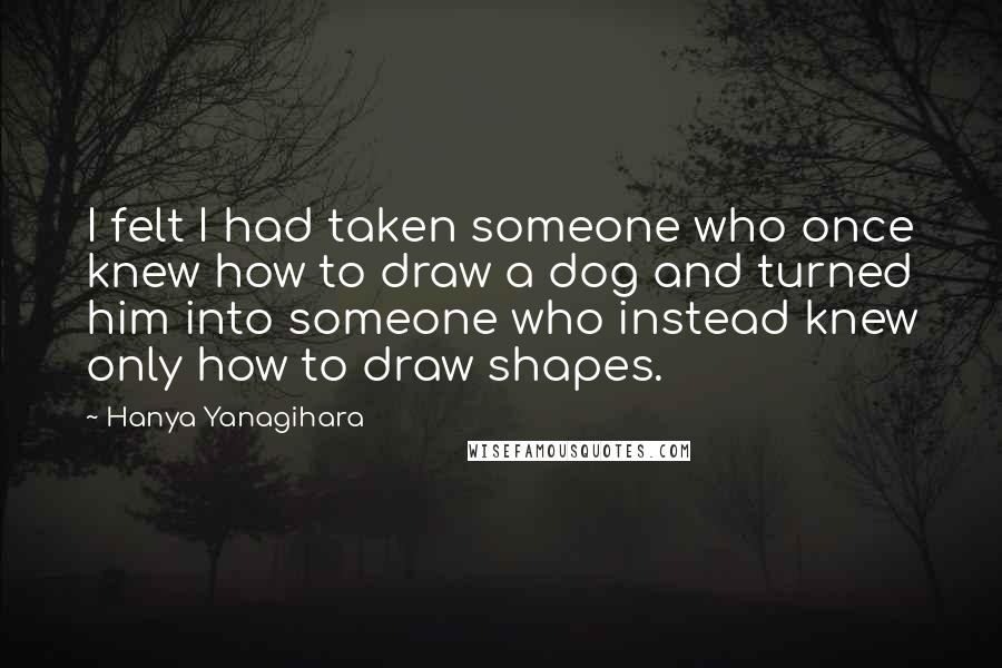 Hanya Yanagihara Quotes: I felt I had taken someone who once knew how to draw a dog and turned him into someone who instead knew only how to draw shapes.