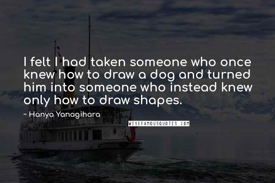 Hanya Yanagihara Quotes: I felt I had taken someone who once knew how to draw a dog and turned him into someone who instead knew only how to draw shapes.