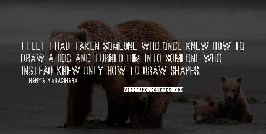Hanya Yanagihara Quotes: I felt I had taken someone who once knew how to draw a dog and turned him into someone who instead knew only how to draw shapes.