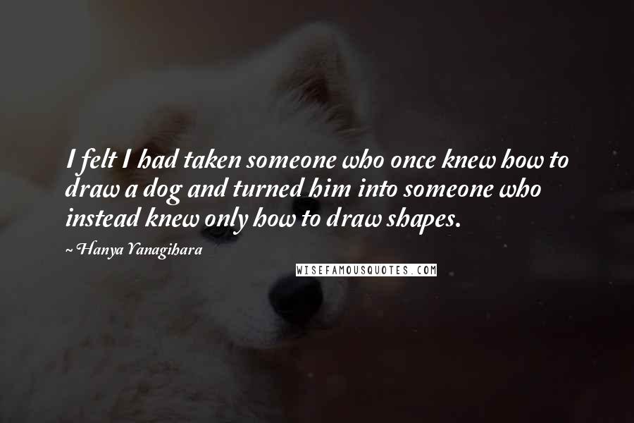 Hanya Yanagihara Quotes: I felt I had taken someone who once knew how to draw a dog and turned him into someone who instead knew only how to draw shapes.