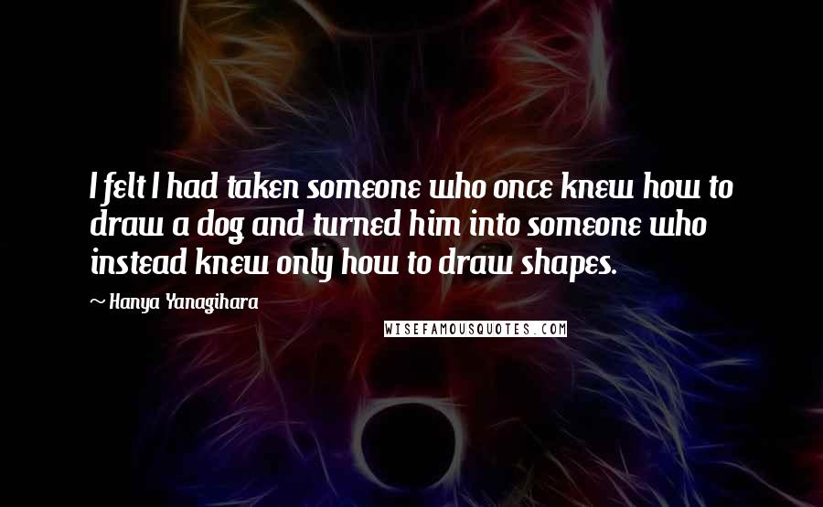 Hanya Yanagihara Quotes: I felt I had taken someone who once knew how to draw a dog and turned him into someone who instead knew only how to draw shapes.