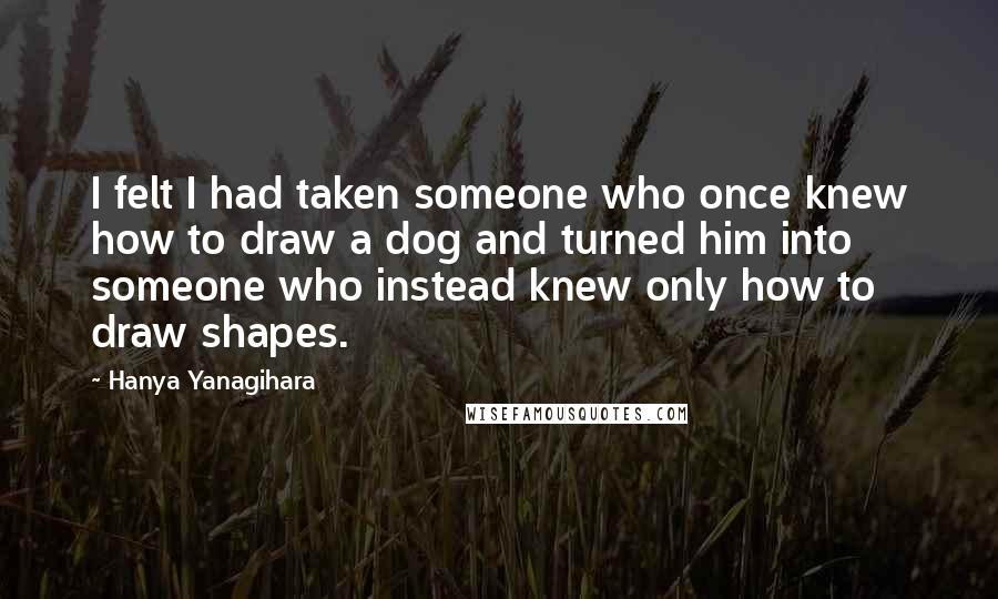 Hanya Yanagihara Quotes: I felt I had taken someone who once knew how to draw a dog and turned him into someone who instead knew only how to draw shapes.