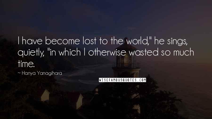 Hanya Yanagihara Quotes: I have become lost to the world," he sings, quietly, "in which I otherwise wasted so much time.
