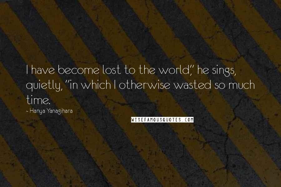 Hanya Yanagihara Quotes: I have become lost to the world," he sings, quietly, "in which I otherwise wasted so much time.