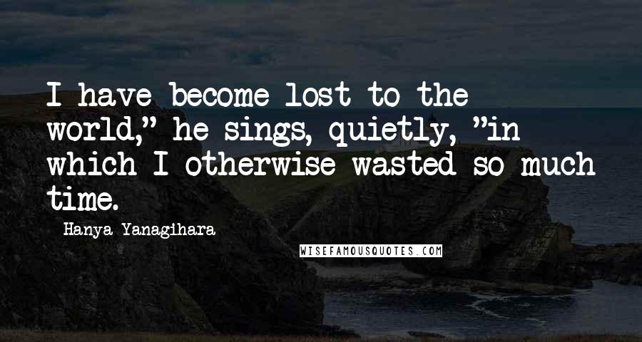 Hanya Yanagihara Quotes: I have become lost to the world," he sings, quietly, "in which I otherwise wasted so much time.