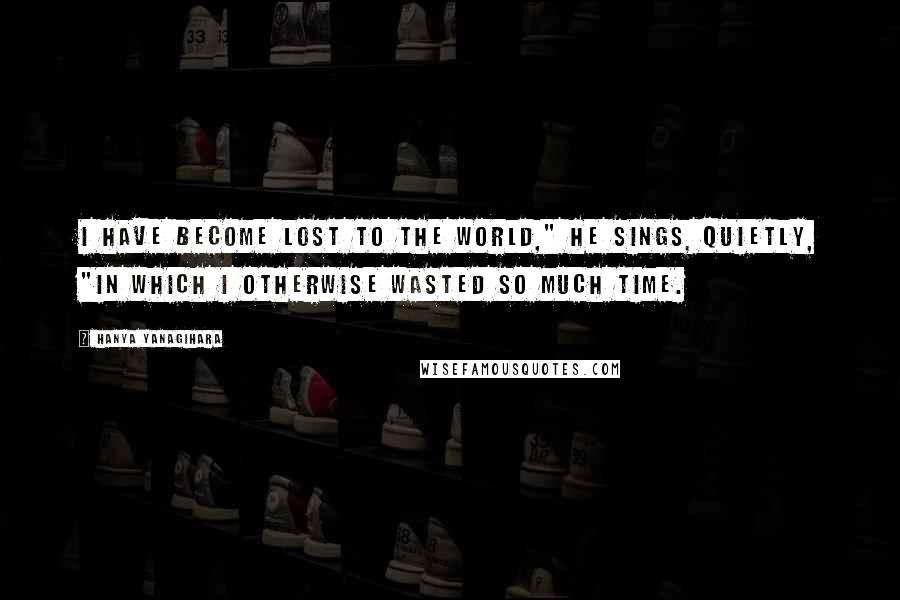 Hanya Yanagihara Quotes: I have become lost to the world," he sings, quietly, "in which I otherwise wasted so much time.