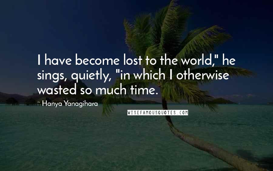 Hanya Yanagihara Quotes: I have become lost to the world," he sings, quietly, "in which I otherwise wasted so much time.