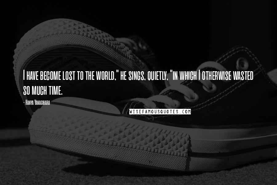 Hanya Yanagihara Quotes: I have become lost to the world," he sings, quietly, "in which I otherwise wasted so much time.