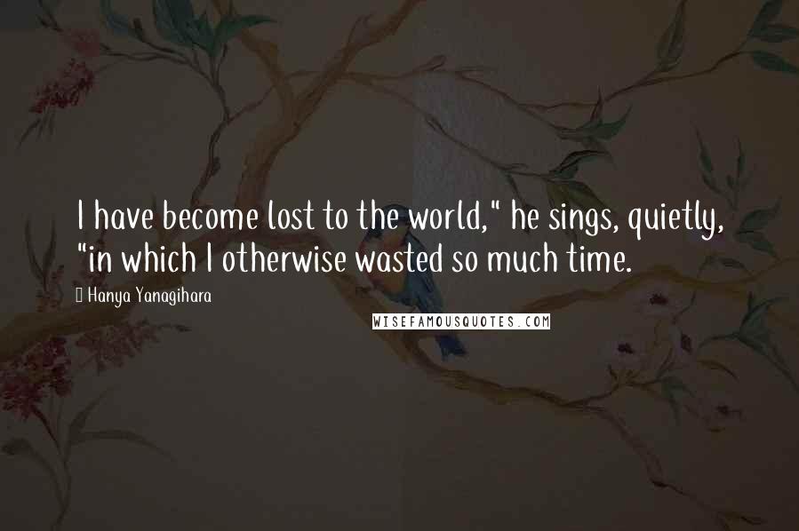 Hanya Yanagihara Quotes: I have become lost to the world," he sings, quietly, "in which I otherwise wasted so much time.