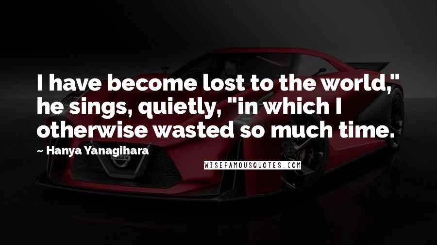 Hanya Yanagihara Quotes: I have become lost to the world," he sings, quietly, "in which I otherwise wasted so much time.