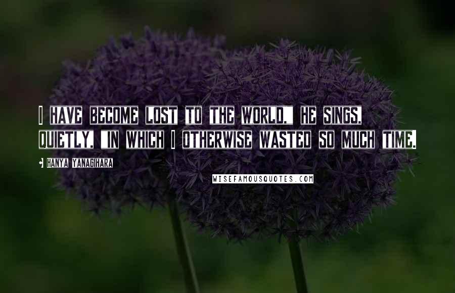 Hanya Yanagihara Quotes: I have become lost to the world," he sings, quietly, "in which I otherwise wasted so much time.