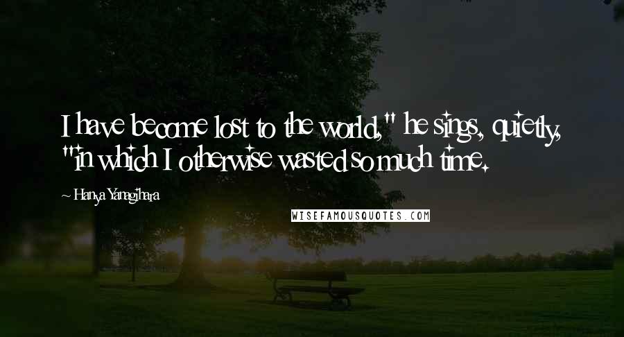 Hanya Yanagihara Quotes: I have become lost to the world," he sings, quietly, "in which I otherwise wasted so much time.