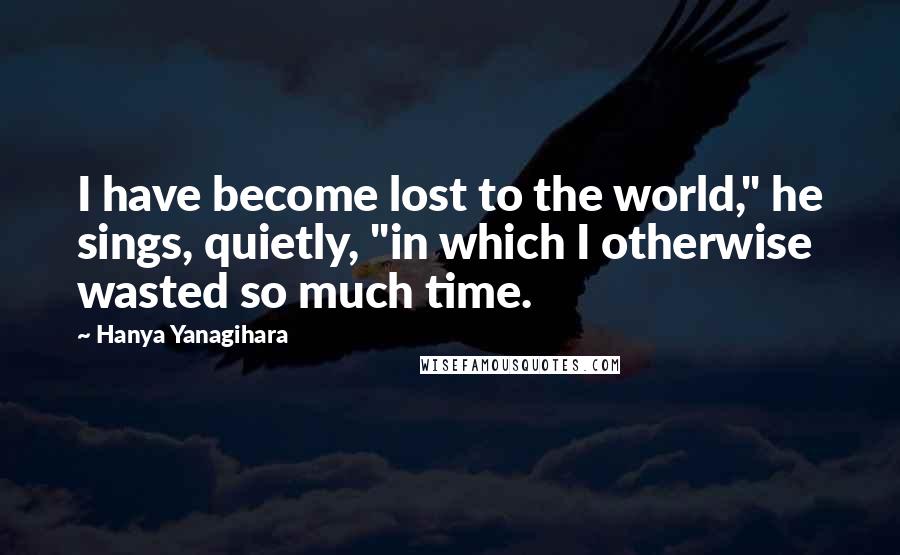 Hanya Yanagihara Quotes: I have become lost to the world," he sings, quietly, "in which I otherwise wasted so much time.