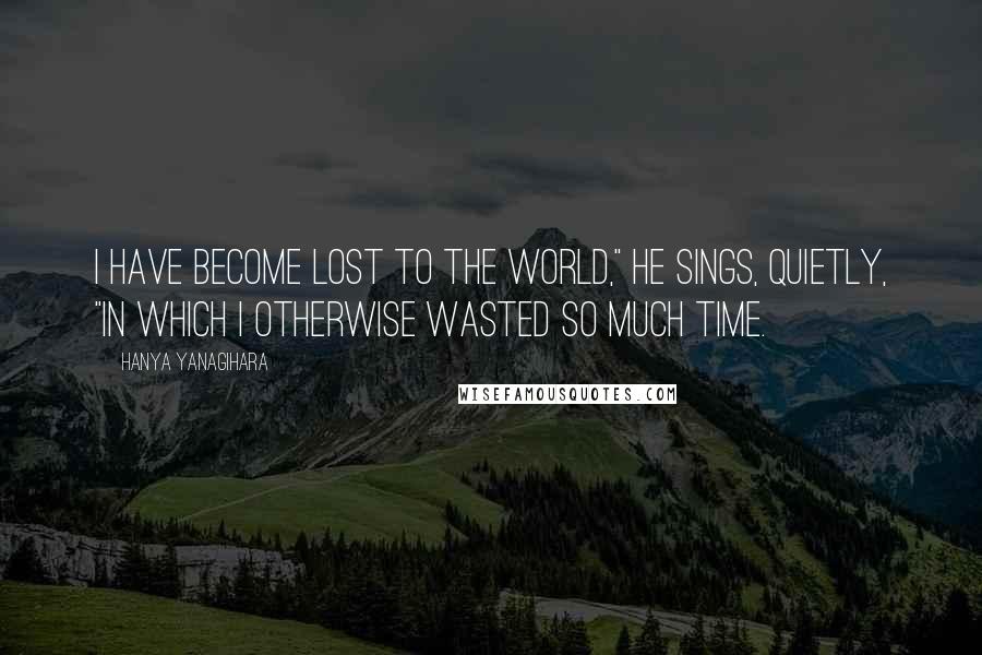 Hanya Yanagihara Quotes: I have become lost to the world," he sings, quietly, "in which I otherwise wasted so much time.