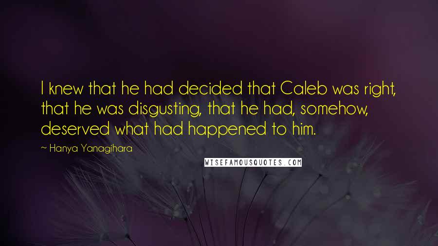 Hanya Yanagihara Quotes: I knew that he had decided that Caleb was right, that he was disgusting, that he had, somehow, deserved what had happened to him.