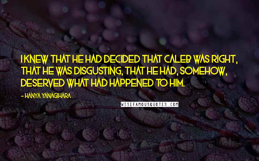 Hanya Yanagihara Quotes: I knew that he had decided that Caleb was right, that he was disgusting, that he had, somehow, deserved what had happened to him.