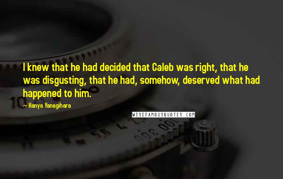 Hanya Yanagihara Quotes: I knew that he had decided that Caleb was right, that he was disgusting, that he had, somehow, deserved what had happened to him.