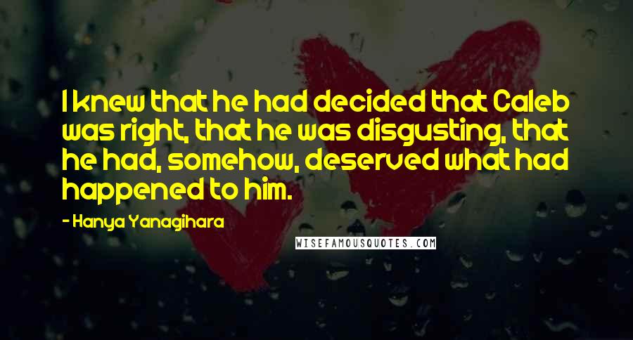 Hanya Yanagihara Quotes: I knew that he had decided that Caleb was right, that he was disgusting, that he had, somehow, deserved what had happened to him.