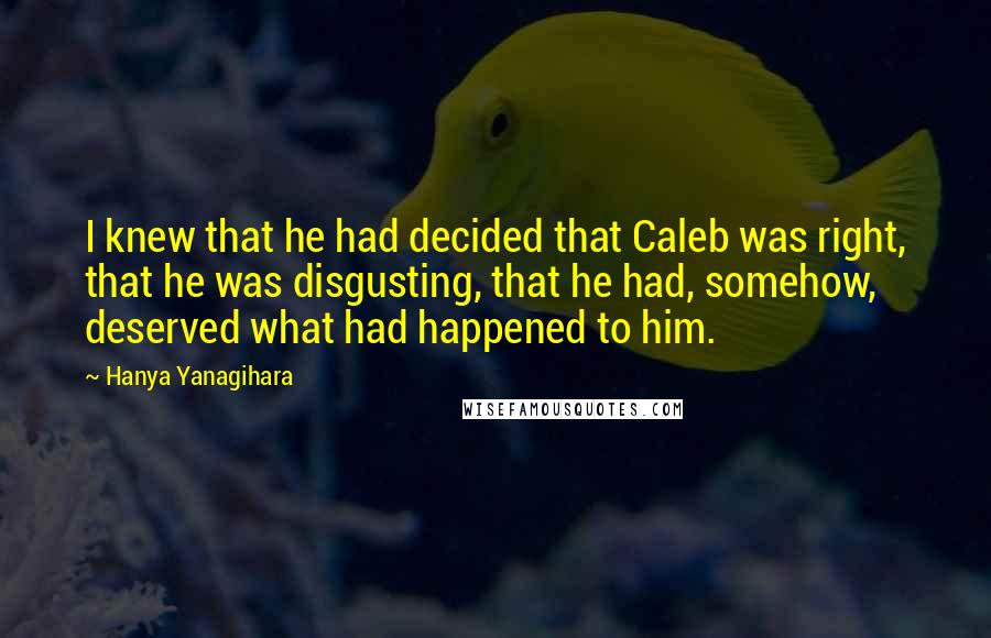 Hanya Yanagihara Quotes: I knew that he had decided that Caleb was right, that he was disgusting, that he had, somehow, deserved what had happened to him.