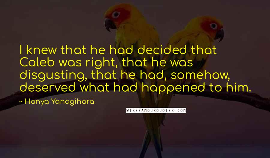 Hanya Yanagihara Quotes: I knew that he had decided that Caleb was right, that he was disgusting, that he had, somehow, deserved what had happened to him.