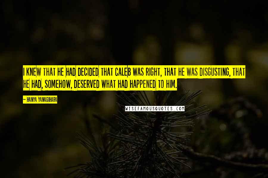 Hanya Yanagihara Quotes: I knew that he had decided that Caleb was right, that he was disgusting, that he had, somehow, deserved what had happened to him.