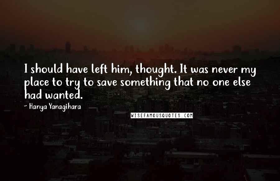 Hanya Yanagihara Quotes: I should have left him, thought. It was never my place to try to save something that no one else had wanted.