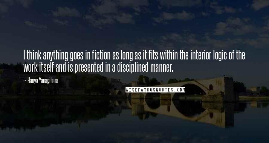 Hanya Yanagihara Quotes: I think anything goes in fiction as long as it fits within the interior logic of the work itself and is presented in a disciplined manner.