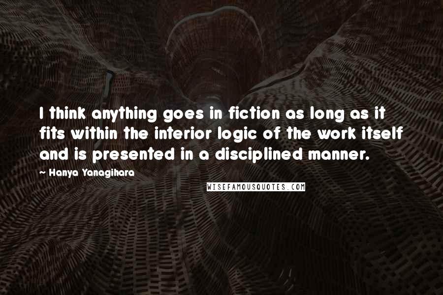 Hanya Yanagihara Quotes: I think anything goes in fiction as long as it fits within the interior logic of the work itself and is presented in a disciplined manner.