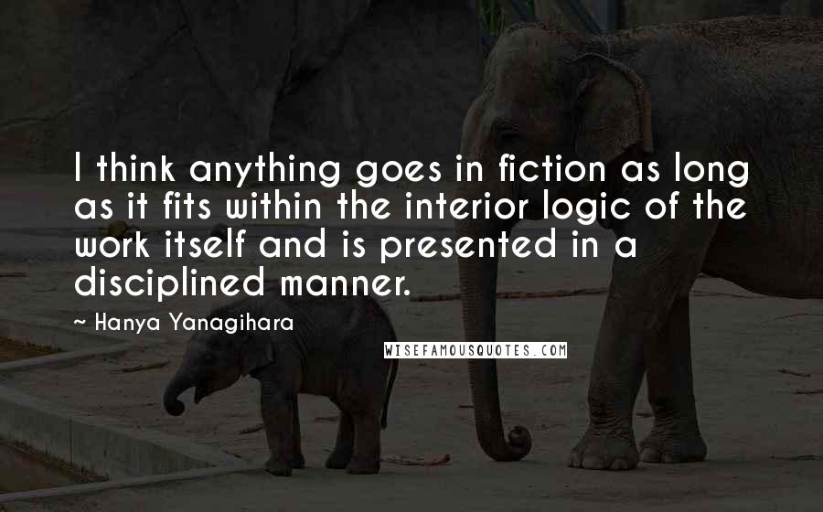 Hanya Yanagihara Quotes: I think anything goes in fiction as long as it fits within the interior logic of the work itself and is presented in a disciplined manner.
