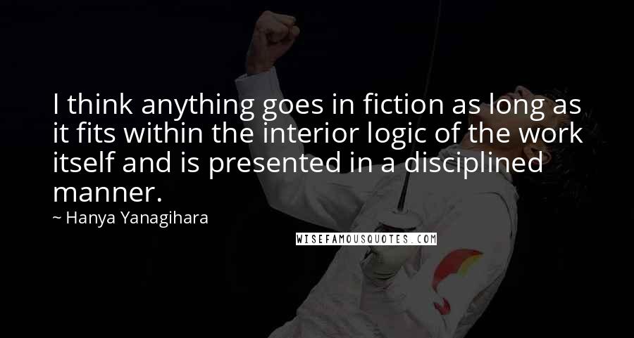 Hanya Yanagihara Quotes: I think anything goes in fiction as long as it fits within the interior logic of the work itself and is presented in a disciplined manner.