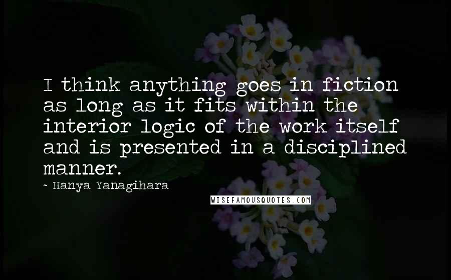 Hanya Yanagihara Quotes: I think anything goes in fiction as long as it fits within the interior logic of the work itself and is presented in a disciplined manner.