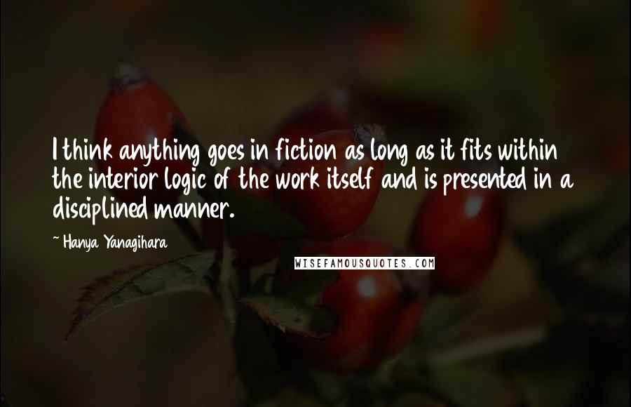 Hanya Yanagihara Quotes: I think anything goes in fiction as long as it fits within the interior logic of the work itself and is presented in a disciplined manner.