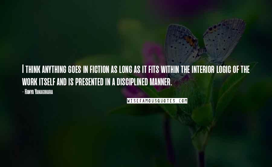 Hanya Yanagihara Quotes: I think anything goes in fiction as long as it fits within the interior logic of the work itself and is presented in a disciplined manner.