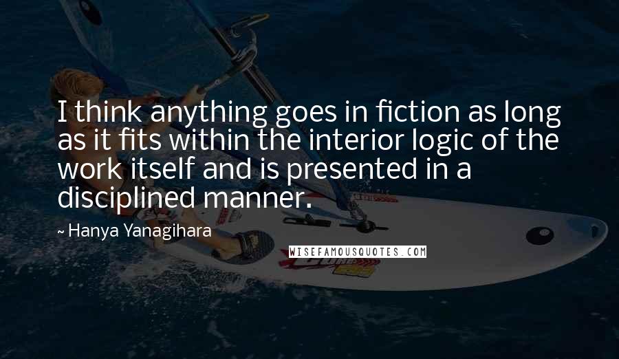 Hanya Yanagihara Quotes: I think anything goes in fiction as long as it fits within the interior logic of the work itself and is presented in a disciplined manner.