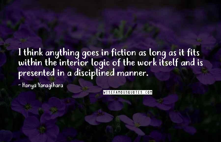 Hanya Yanagihara Quotes: I think anything goes in fiction as long as it fits within the interior logic of the work itself and is presented in a disciplined manner.