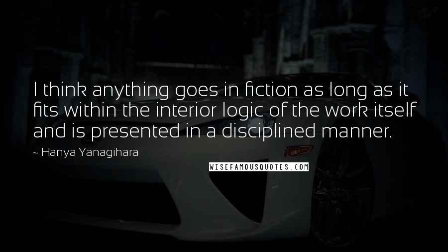 Hanya Yanagihara Quotes: I think anything goes in fiction as long as it fits within the interior logic of the work itself and is presented in a disciplined manner.
